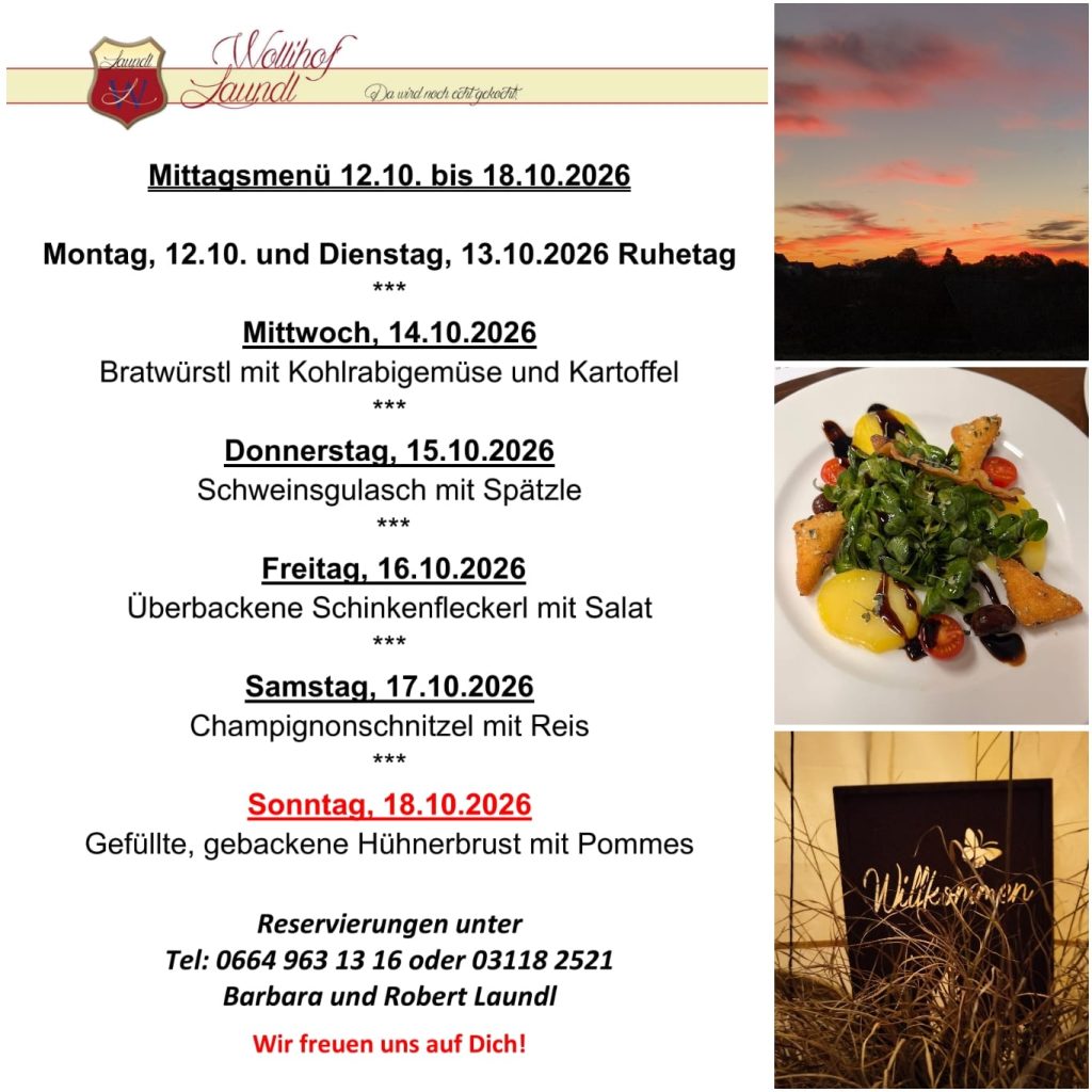 Wochenmenü vom Wollhof Laundl mit dem Slogan „Da wird noch echt gekocht“. Mittagsmenü 12.10. bis 18.10.2026: Montag, 12.10., und Dienstag, 13.10., Ruhetag. Mittwoch, 14.10.: Bratwürstl mit Kohlrabigemüse und Kartoffel. Donnerstag, 15.10.: Schweinsgulasch mit Spätzle. Freitag, 16.10.: Überbackene Schinkenfleckerl mit Salat. Samstag, 17.10.: Champignonschnitzel mit Reis. Sonntag, 18.10.: Gefüllte, gebackene Hühnerbrust mit Pommes. Reservierungen unter 0664 963 13 16 oder 03118 2521, Barbara und Robert Laundl. Wir freuen uns auf Dich! Daneben drei Fotos: ein rot leuchtender Abendhimmel über einer dunklen Hügellandschaft, ein Teller mit Vogerlsalat, Erdäpfeln, Cherrytomaten, Balsamico und gebackenen Dreiecken sowie ein dunkles Schild mit der Aufschrift „Willkommen“ zwischen Gräsern.